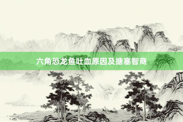 六角恐龙鱼吐血原因及搪塞智商